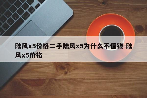 陆风x5价格二手陆风x5为什么不值钱-陆风x5价格