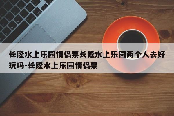 长隆水上乐园情侣票长隆水上乐园两个人去好玩吗-长隆水上乐园情侣票
