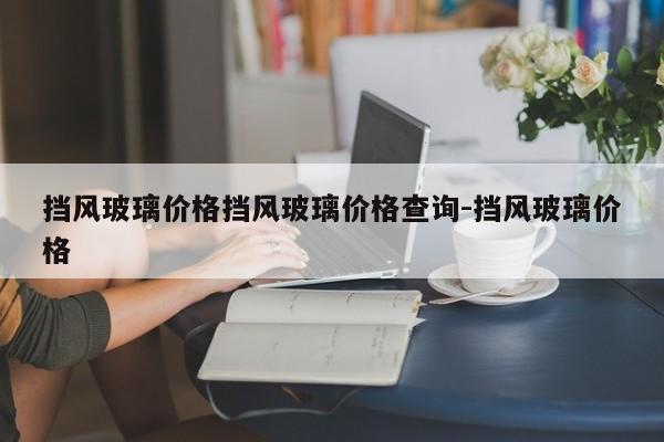 挡风玻璃价格挡风玻璃价格查询-挡风玻璃价格