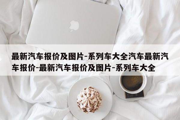 最新汽车报价及图片-系列车大全汽车最新汽车报价-最新汽车报价及图片-系列车大全