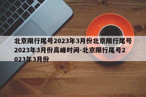 北京限行尾号2023年3月份北京限行尾号2023年3月份高峰时间-北京限行尾号2023年3月份