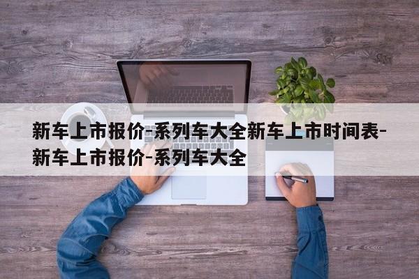 新车上市报价-系列车大全新车上市时间表-新车上市报价-系列车大全