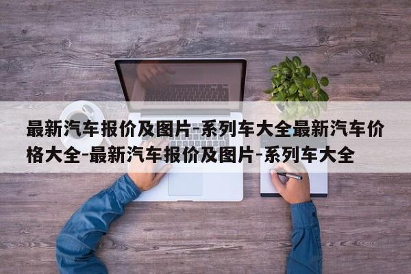 最新汽车报价及图片-系列车大全最新汽车价格大全-最新汽车报价及图片-系列车大全