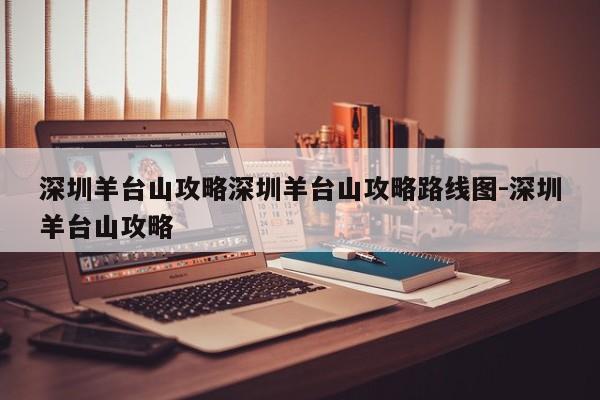 深圳羊台山攻略深圳羊台山攻略路线图-深圳羊台山攻略