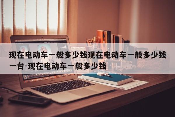 现在电动车一般多少钱现在电动车一般多少钱一台-现在电动车一般多少钱