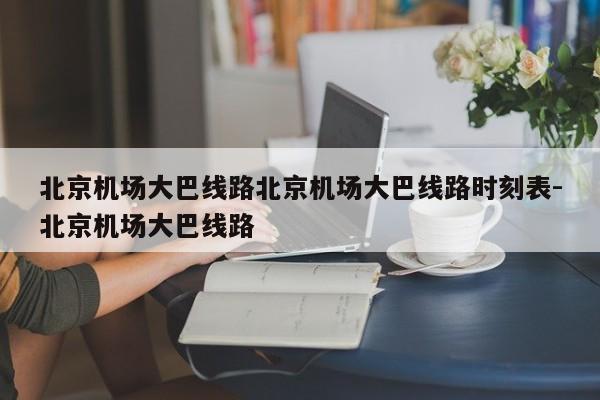 北京机场大巴线路北京机场大巴线路时刻表-北京机场大巴线路