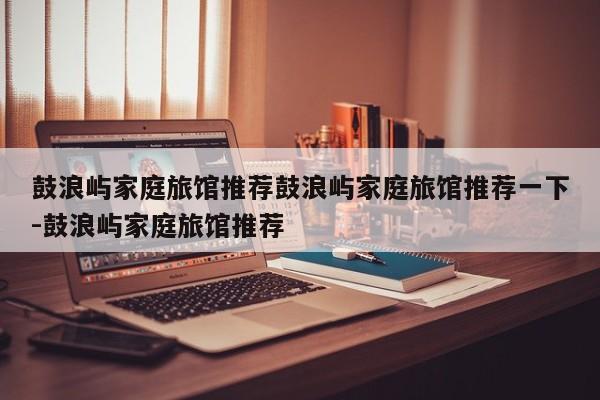 鼓浪屿家庭旅馆推荐鼓浪屿家庭旅馆推荐一下-鼓浪屿家庭旅馆推荐