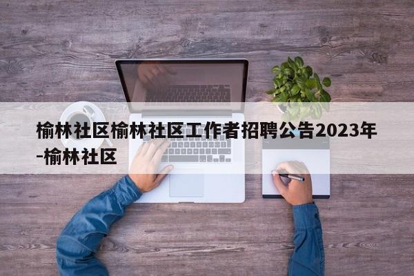 榆林社区榆林社区工作者招聘公告2023年-榆林社区