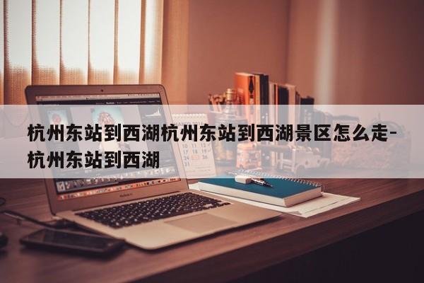 杭州东站到西湖杭州东站到西湖景区怎么走-杭州东站到西湖