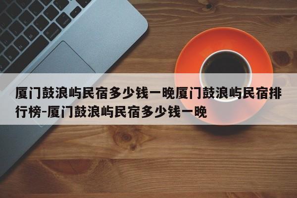 厦门鼓浪屿民宿多少钱一晚厦门鼓浪屿民宿排行榜-厦门鼓浪屿民宿多少钱一晚