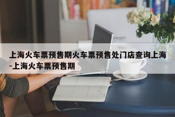 上海火车票预售期火车票预售处门店查询上海-上海火车票预售期