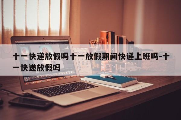 十一快递放假吗十一放假期间快递上班吗-十一快递放假吗