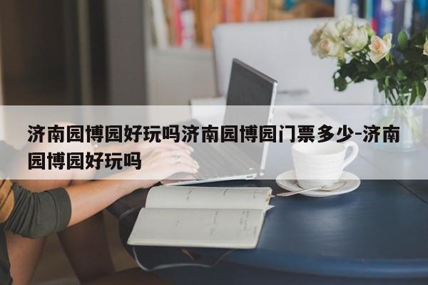 济南园博园好玩吗济南园博园门票多少-济南园博园好玩吗