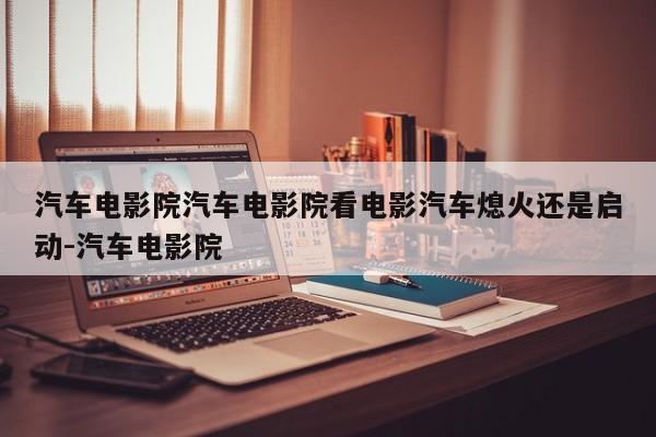 汽车电影院汽车电影院看电影汽车熄火还是启动-汽车电影院
