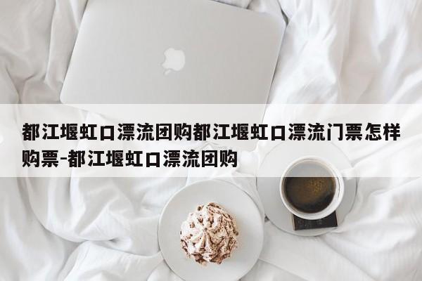都江堰虹口漂流团购都江堰虹口漂流门票怎样购票-都江堰虹口漂流团购