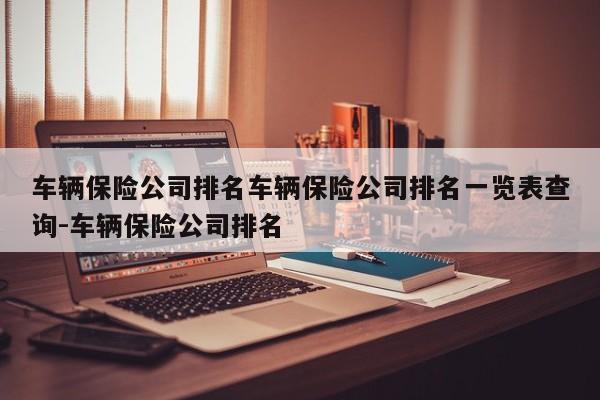 车辆保险公司排名车辆保险公司排名一览表查询-车辆保险公司排名