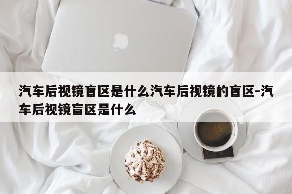 汽车后视镜盲区是什么汽车后视镜的盲区-汽车后视镜盲区是什么