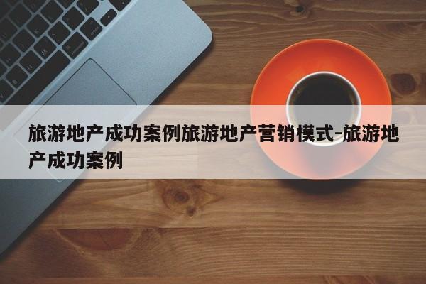 旅游地产成功案例旅游地产营销模式-旅游地产成功案例