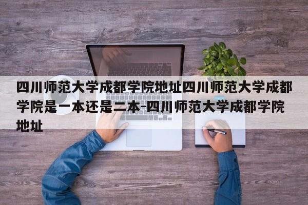 四川师范大学成都学院地址四川师范大学成都学院是一本还是二本-四川师范大学成都学院地址
