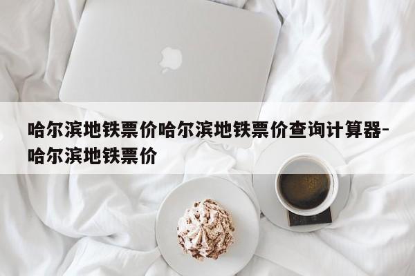 哈尔滨地铁票价哈尔滨地铁票价查询计算器-哈尔滨地铁票价