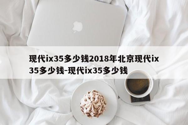 现代ix35多少钱2018年北京现代ix35多少钱-现代ix35多少钱