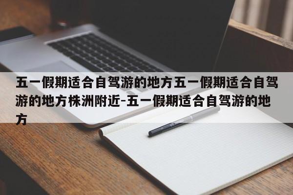 五一假期适合自驾游的地方五一假期适合自驾游的地方株洲附近-五一假期适合自驾游的地方