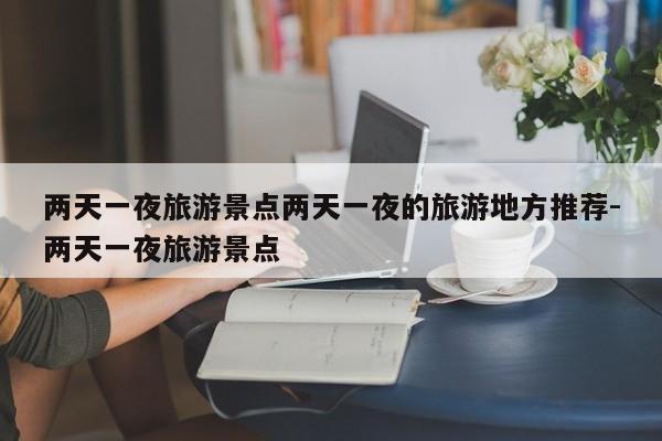 两天一夜旅游景点两天一夜的旅游地方推荐-两天一夜旅游景点