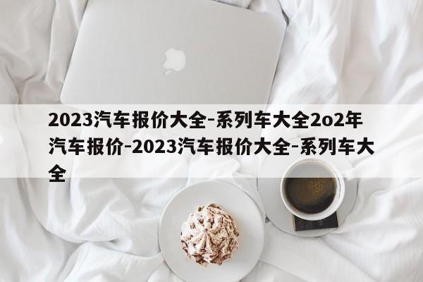 2023汽车报价大全-系列车大全2o2年汽车报价-2023汽车报价大全-系列车大全