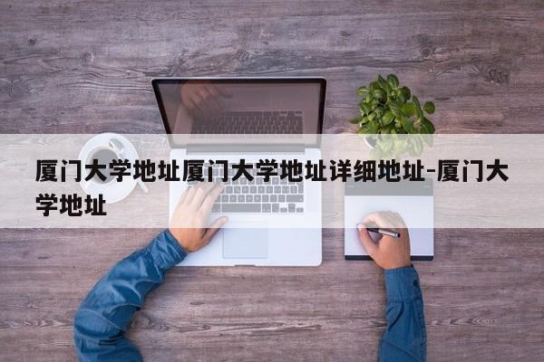厦门大学地址厦门大学地址详细地址-厦门大学地址