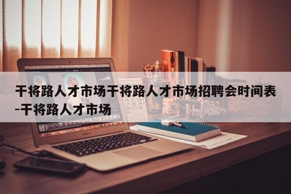 干将路人才市场干将路人才市场招聘会时间表-干将路人才市场