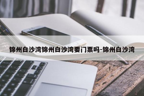 锦州白沙湾锦州白沙湾要门票吗-锦州白沙湾