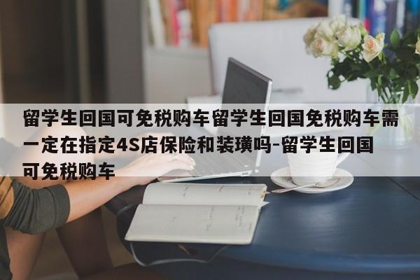 留学生回国可免税购车留学生回国免税购车需一定在指定4S店保险和装璜吗-留学生回国可免税购车