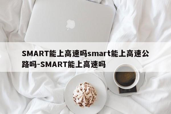 SMART能上高速吗smart能上高速公路吗-SMART能上高速吗