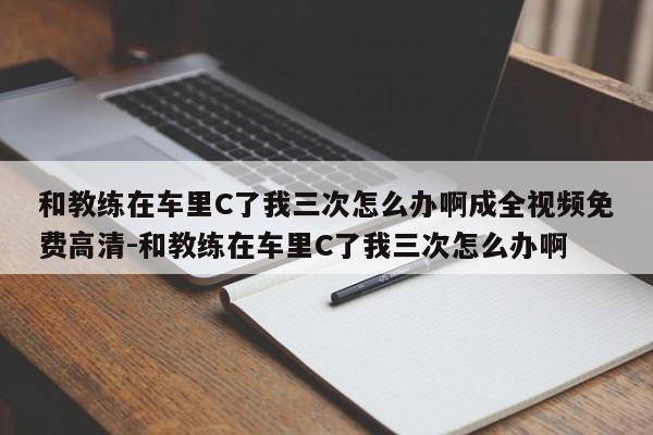 和教练在车里C了我三次怎么办啊成全视频免费高清-和教练在车里C了我三次怎么办啊