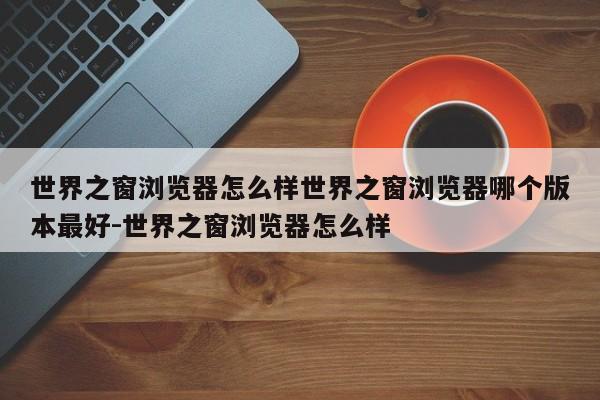 世界之窗浏览器怎么样世界之窗浏览器哪个版本最好-世界之窗浏览器怎么样