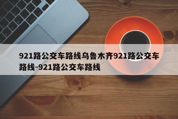 921路公交车路线乌鲁木齐921路公交车路线-921路公交车路线