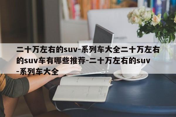 二十万左右的suv-系列车大全二十万左右的suv车有哪些推荐-二十万左右的suv-系列车大全