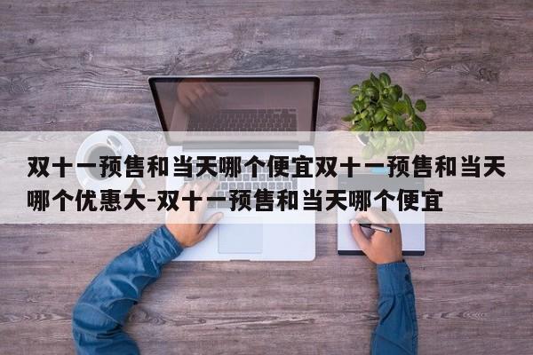 双十一预售和当天哪个便宜双十一预售和当天哪个优惠大-双十一预售和当天哪个便宜