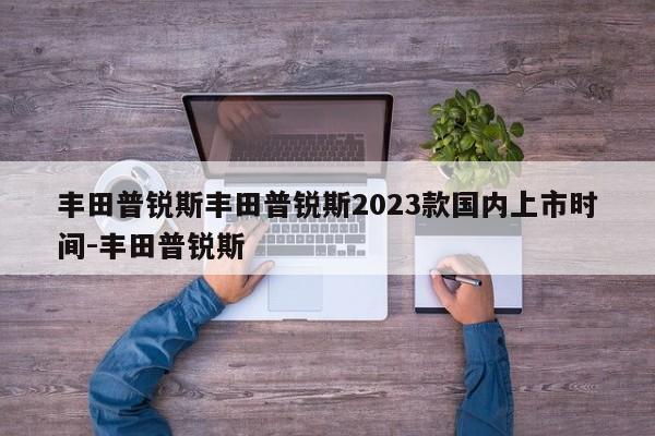 丰田普锐斯丰田普锐斯2023款国内上市时间-丰田普锐斯