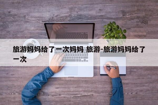 旅游妈妈给了一次妈妈 旅游-旅游妈妈给了一次