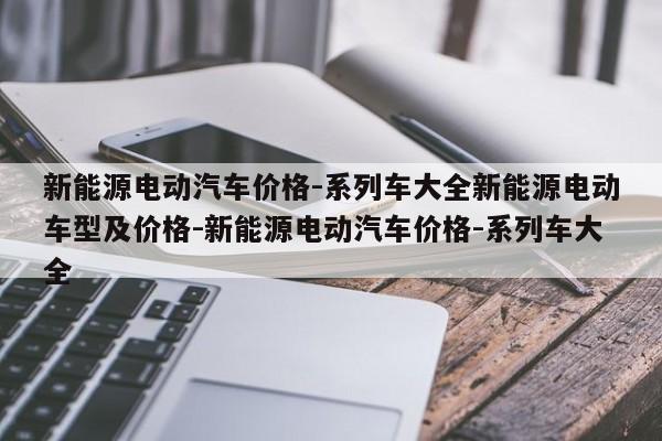 新能源电动汽车价格-系列车大全新能源电动车型及价格-新能源电动汽车价格-系列车大全