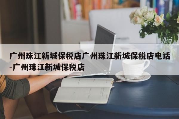 广州珠江新城保税店广州珠江新城保税店电话-广州珠江新城保税店