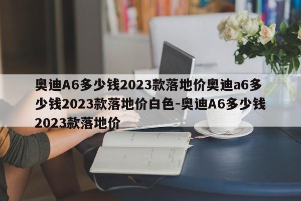奥迪A6多少钱2023款落地价奥迪a6多少钱2023款落地价白色-奥迪A6多少钱2023款落地价