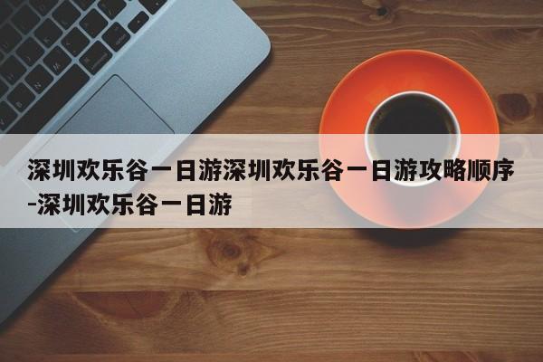深圳欢乐谷一日游深圳欢乐谷一日游攻略顺序-深圳欢乐谷一日游