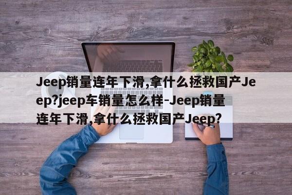 Jeep销量连年下滑,拿什么拯救国产Jeep?jeep车销量怎么样-Jeep销量连年下滑,拿什么拯救国产Jeep?