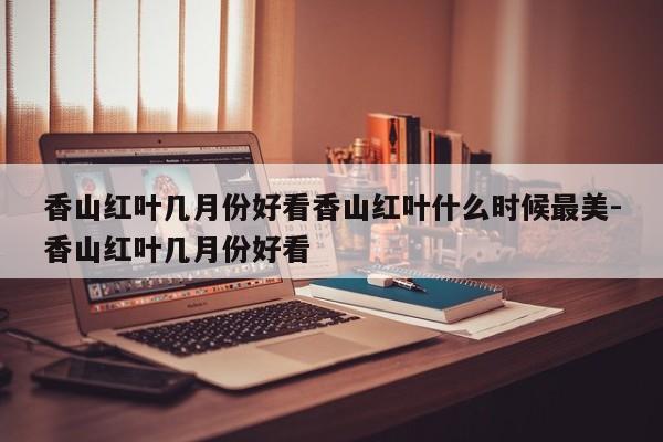 香山红叶几月份好看香山红叶什么时候最美-香山红叶几月份好看
