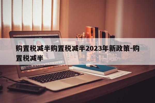 购置税减半购置税减半2023年新政策-购置税减半