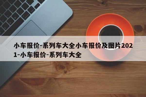 小车报价-系列车大全小车报价及图片2021-小车报价-系列车大全