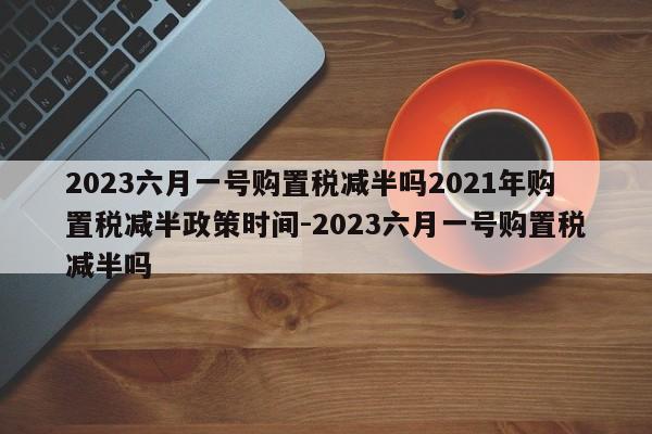 2023六月一号购置税减半吗2021年购置税减半政策时间-2023六月一号购置税减半吗