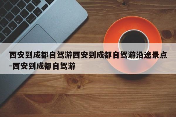 西安到成都自驾游西安到成都自驾游沿途景点-西安到成都自驾游